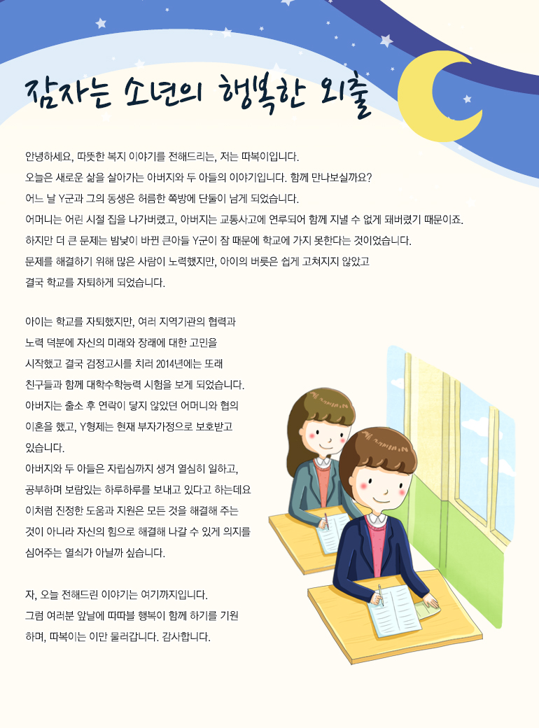 잠자는 소년의 행복한 외출 안녕하세요. 따뜻한 복지 이야기를 전해드리는, 저는 ‘따복이’입니다. 오늘은 새로운 삶을 살아가는 아버지와 두 아들의 이야기입니다. 함께 만나보실까요? 어느 날 Y군과 그의 동생은 허름한 쪽방에 단 둘만 남게 되었습니다. 어머니는 어린 시절 집을 나가버렸고, 아버지는 교통사고에 연루되어 함께 지낼 수 없게 돼버렸기 때문이죠. 아이는 학교를 자퇴했지만, 여러 지역기관의 협력과 노력 덕분에 자신의 미래와 장래에 대한 고민을 시작했고 결국 검정고시를 치러 2014년에는 또래 친구들과 함께 대학수학능력 시험을 보게 되었습니다. 아버지는 출소 후 연락이 닿지 않았던 어머니와 협의 이혼을 했고, Y형제는 현재 부자가정으로 보호받고 있습니다. 아버지와 두 아들은 자립심까지 생겨 열심히 일하고, 공부하며 보람있는 하루하루를 보내고 있다고 하는데요. 이처럼 진정한 도움과 지원은 모든 것을 해결해 주는 것이 아니라 자신의 힘으로 해결해 나갈 수 있게 의지를 심어주는 열쇠가 아닐까 싶습니다. 자, 오늘 전해드릴 이야기는 여기까지입니다. 그럼 여러분 앞날에 따따블 행복이 함께 하기를 기원하며, 따복이는 이만 물러갑니다. 감사합니다.